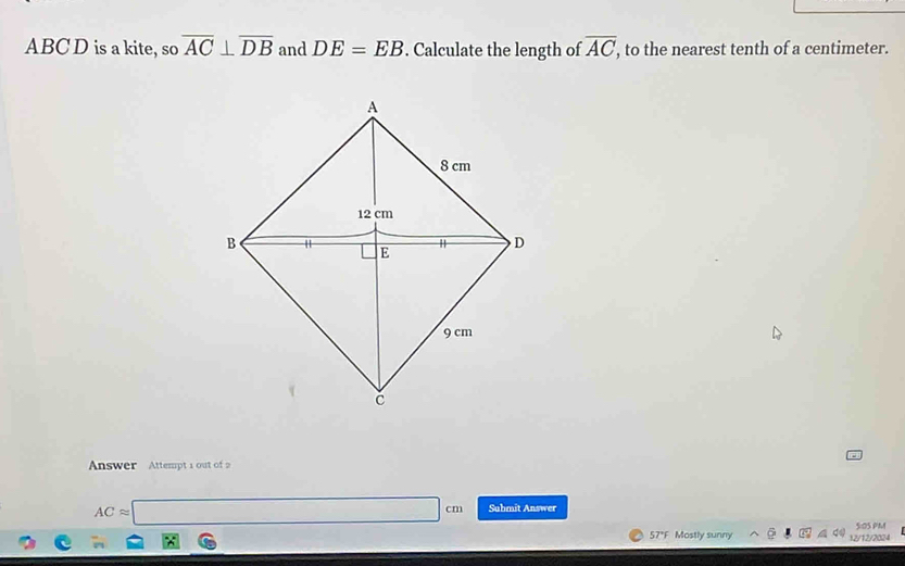 ABC D is a kite, so overline AC⊥ overline DB and DE=EB. Calculate the length of overline AC , to the nearest tenth of a centimeter. 
Answer Attempt 1 out of 2
ACapprox □ cm Suhmit Answer 
S:0S PM 
57°F Mostly sunny 12/12/2024