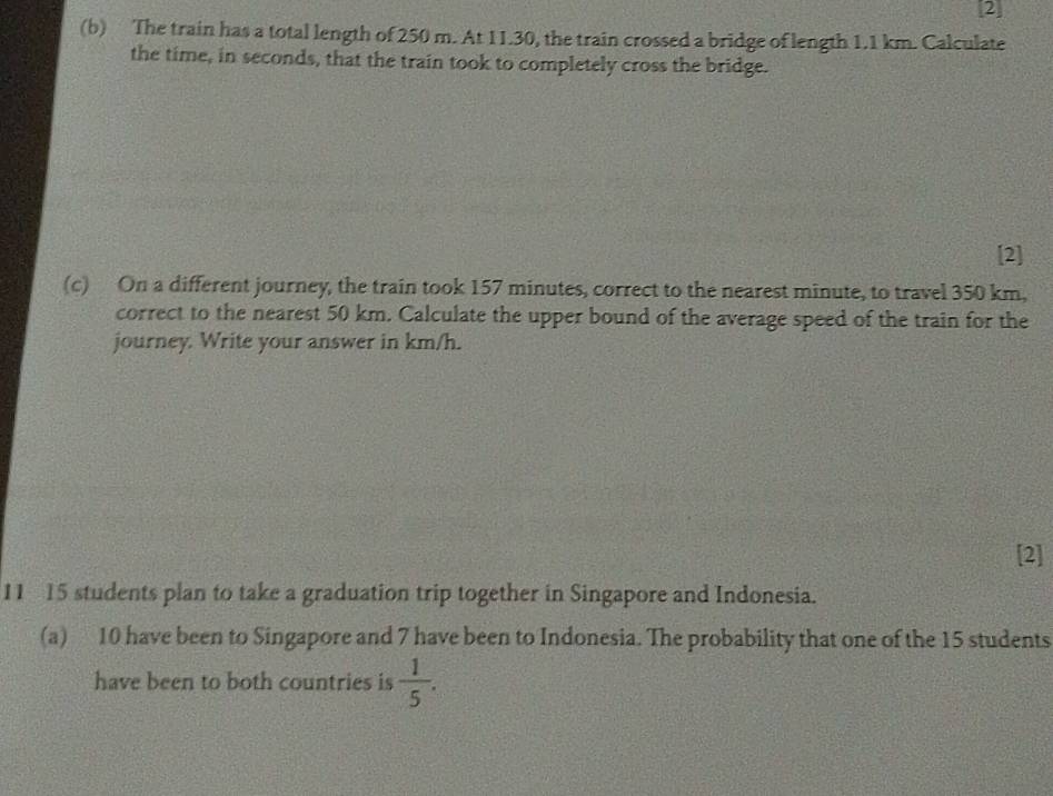 2 
(b) The train has a total length of 250 m. At 11.30, the train crossed a bridge of length 1.1 km. Calculate 
the time, in seconds, that the train took to completely cross the bridge. 
[2] 
(c) On a different journey, the train took 157 minutes, correct to the nearest minute, to travel 350 km, 
correct to the nearest 50 km. Calculate the upper bound of the average speed of the train for the 
journey. Write your answer in km/h. 
[2] 
11 15 students plan to take a graduation trip together in Singapore and Indonesia. 
(a) 10 have been to Singapore and 7 have been to Indonesia. The probability that one of the 15 students 
have been to both countries is  1/5 .