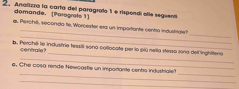 Analizza la carta del paragrafo 1 e rispondi alle seguenti 
domande. [Paragrafo 1] 
_ 
_ 
a. Perché, secondo te, Worcester era un importante centro industriale? 
_ 
_ 
b. Perché le industrie tessili sono collocate per lo più nella stessa zona dell'Inghilterra 
centrale? 
_ 
_ 
_ 
c. Che cosa rende Newcastle un importante centro industriale? 
_