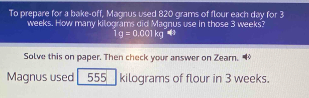 To prepare for a bake-off, Magnus used 820 grams of flour each day for 3
weeks. How many kilograms did Magnus use in those 3 weeks?
1g=0.001kgvarPhi )
Solve this on paper. Then check your answer on Zearn. 
Magnus used 555 kilograms of flour in 3 weeks.