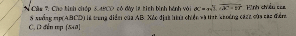 Cho hình chóp S. ABCD có đáy là hình bình hành với BC=asqrt(2), overline ABC=60°. Hình chiếu của 
S xuống mp(ABCD) là trung điểm của AB. Xác định hình chiều và tính khoảng cách của các điểm
C, D đến mp (SAB)