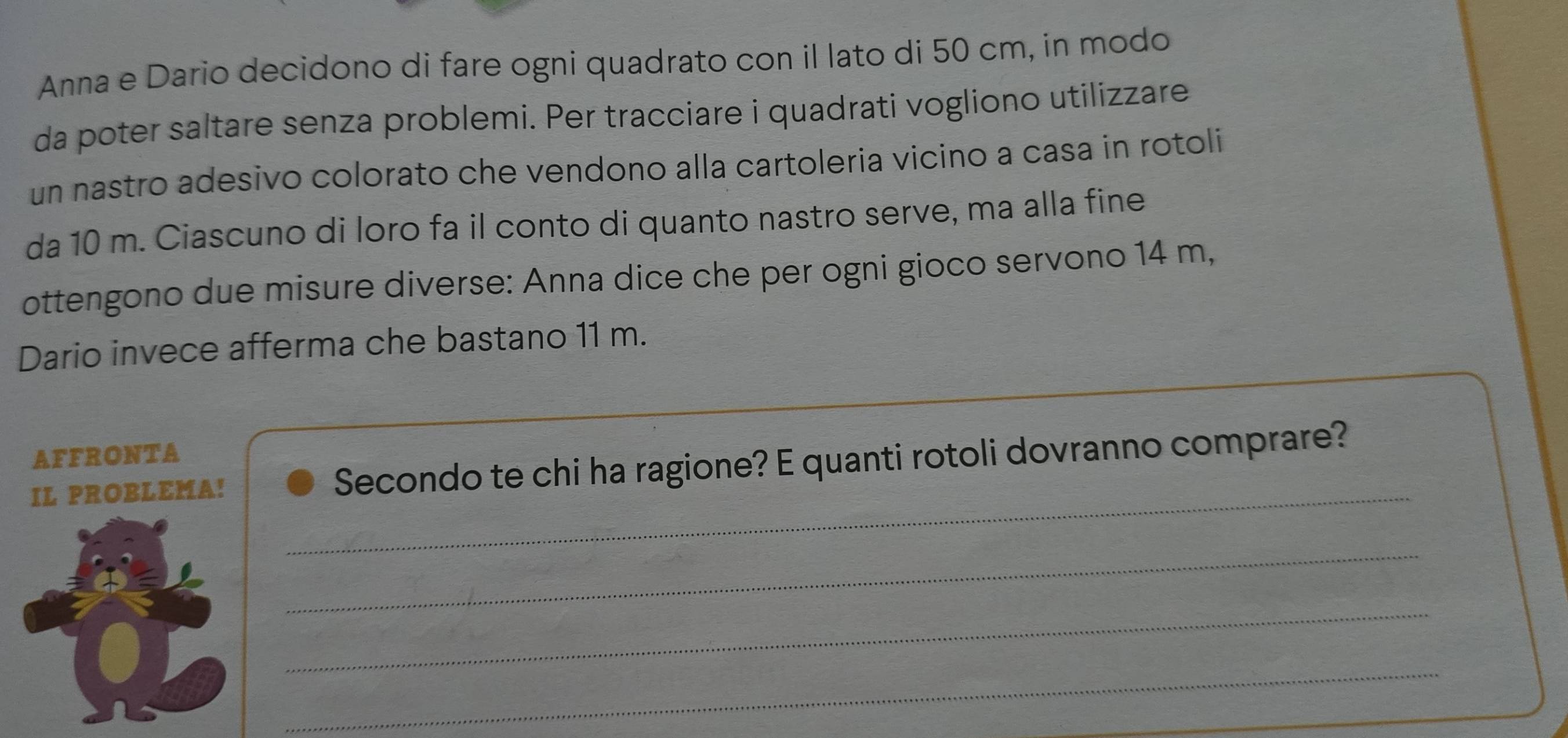 Anna e Dario decidono di fare ogni quadrato con il lato di 50 cm, in modo 
da poter saltare senza problemi. Per tracciare i quadrati vogliono utilizzare 
un nastro adesivo colorato che vendono alla cartoleria vicino a casa in rotoli 
da 10 m. Ciascuno di loro fa il conto di quanto nastro serve, ma alla fine 
ottengono due misure diverse: Anna dice che per ogni gioco servono 14 m, 
Dario invece afferma che bastano 11 m. 
AFFRONTA 
_ 
IL PROBLEMA! Secondo te chi ha ragione? E quanti rotoli dovranno comprare? 
_ 
_ 
_