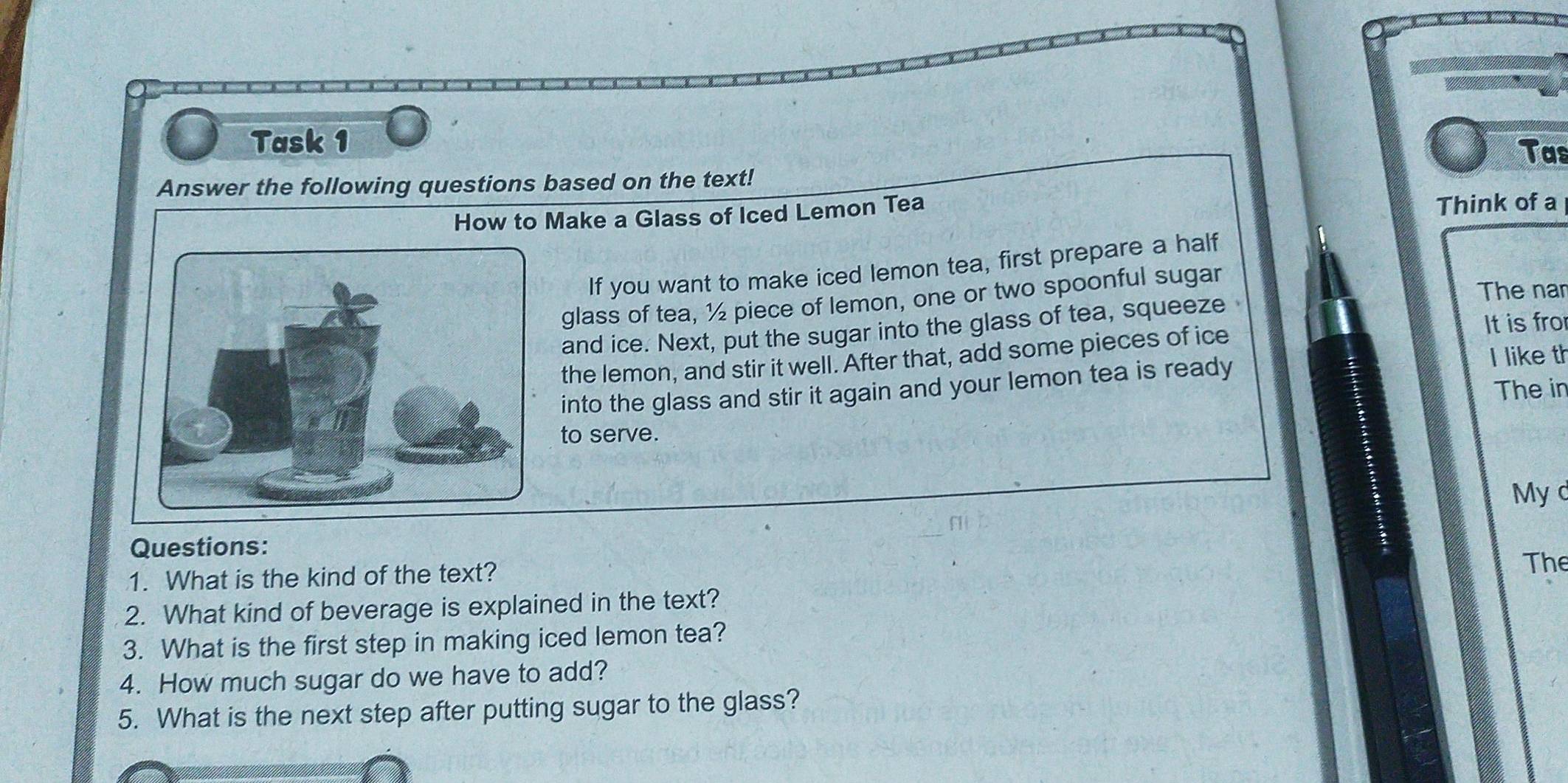 Task 1 
Tas 
Answer the following questions based on the text! 
How to Make a Glass of Iced Lemon Tea 
Think of a 
If you want to make iced lemon tea, first prepare a half 
glass of tea, ½ piece of lemon, one or two spoonful sugar 
The nan 
and ice. Next, put the sugar into the glass of tea, squeeze 
the lemon, and stir it well. After that, add some pieces of ice 
It is fro 
I like th 
The in 
into the glass and stir it again and your lemon tea is ready 
to serve. 
My d 
Questions: 
1. What is the kind of the text? 
The 
2. What kind of beverage is explained in the text? 
3. What is the first step in making iced lemon tea? 
4. How much sugar do we have to add? 
5. What is the next step after putting sugar to the glass?