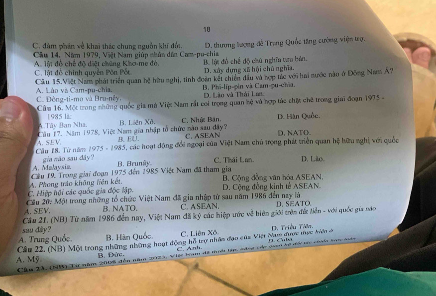 18
C. đàm phán về khai thác chung nguồn khí đốt. D. thương lượng đề Trung Quốc tăng cường viện trợ.
Câu 14. Năm 1979, Việt Nam giúp nhân dân Cam-pu-chia
A. lật đổ chế độ diệt chủng Khơ-me đỏ. B. lật đổ chế độ chủ nghĩa tưu bản.
C. lật đổ chính quyền Pôn Pốt. D. xây dựng xã hội chủ nghĩa.
Câu 15.Việt Nam phát triển quan hệ hữu nghị, tình đoàn kết chiến đầu và hợp tác với hai nước nào ở Đông Nam Á?
A. Lào và Cam-pu-chia. B. Phi-líp-pin và Cam-pu-chia.
C. Đông-ti-mo và Bru-nêy. D. Lào và Thái Lan.
Câu 16. Một trong những quốc gia mà Việt Nam rất coi trọng quan hệ và hợp tác chặt chẽ trong giai đoạn 1975 -
1985 là:
A.Tây Ban Nha. B. Liên Xô. C. Nhật Bản. D. Hàn Quốc.
Câu 17. Năm 1978, Việt Nam gia nhập tổ chức nào sau đây?
A. SEV. B. EU. C. ASEAN D. NATO.
Câu 18. Từ năm 1975 - 1985, các hoạt động đổi ngoại của Việt Nam chú trọng phát triển quan hệ hữu nghị với quốc
gia nào sau đây?
A. Malaysia. B. Brunây. C. Thái Lan. D. Lào.
Câu 19. Trong giai đoạn 1975 đến 1985 Việt Nam đã tham gia
A. Phong trảo không liên kết. B. Cộng đồng văn hóa ASEAN.
C. Hiệp hội các quốc gia độc lập. D. Cộng đồng kinh tế ASEAN.
Câu 20: Một trong những tổ chức Việt Nam đã gia nhập từ sau năm 1986 đến nay là
A. SEV. B. NATO. C. ASEAN. D. SEATO.
Câu 21. (NB) Từ năm 1986 đến nay, Việt Nam đã ký các hiệp ước về biên giới trên đất liền - với quốc gia nào
sau đây?
A. Trung Quốc. B. Hàn Quốc. C. Liên Xô. D. Triều Tiên.
Câu 22. (NB) Một trong những những hoạt động hỗ trợ nhân đạo của Việt Nam được thực hiện ở
C. Anh. D. Cuba.
A. Mỹ.
Câu 23. (NB) Từ năm 2008 đến năm 2023, Việt Nam đã thiết lập, năng cấp quan hệ đối tác chiến B. Đức.