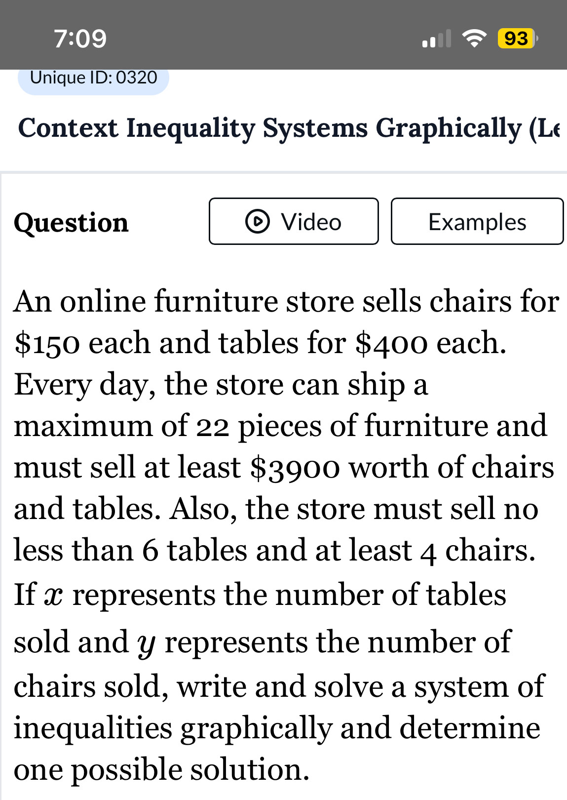 7:09 
93 
Unique overline ID:0320 
Context Inequality Systems Graphically (Le 
Question Video Examples 
An online furniture store sells chairs for
$150 each and tables for $400 each. 
Every day, the store can ship a 
maximum of 22 pieces of furniture and 
must sell at least $3900 worth of chairs 
and tables. Also, the store must sell no 
less than 6 tables and at least 4 chairs. 
If x represents the number of tables 
sold and y represents the number of 
chairs sold, write and solve a system of 
inequalities graphically and determine 
one possible solution.