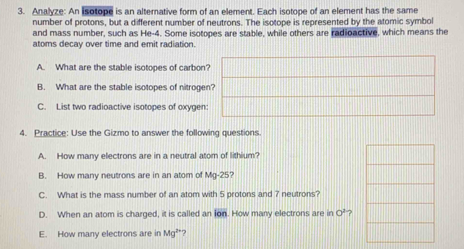 Analyze: An isotope is an alternative form of an element. Each isotope of an element has the same 
number of protons, but a different number of neutrons. The isotope is represented by the atomic symbol 
and mass number, such as He-4. Some isotopes are stable, while others are radioactive, which means the 
atoms decay over time and emit radiation. 
A. What are the stable isotopes of carbon 
B. What are the stable isotopes of nitroge 
C. List two radioactive isotopes of oxygen 
4. Practice: Use the Gizmo to answer the following questions. 
A. How many electrons are in a neutral atom of lithium? 
B. How many neutrons are in an atom of Mg-25? 
C. What is the mass number of an atom with 5 protons and 7 neutrons? 
D. When an atom is charged, it is called an ion. How many electrons are in O^2 ? 
E. How many electrons are in Mg^(2+) ?