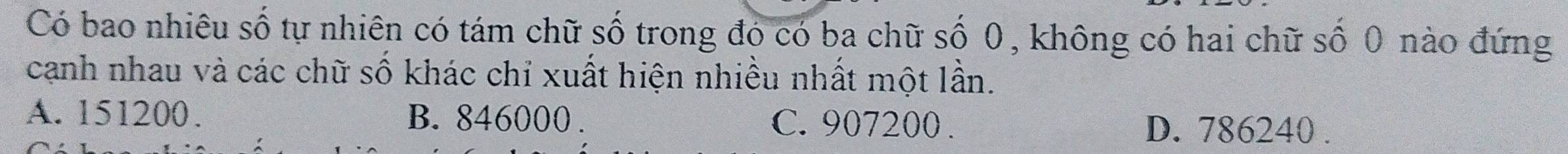 Có bao nhiêu số tự nhiên có tám chữ số trong đó có ba chữ số 0, không có hai chữ số 0 nào đứng
cạnh nhau và các chữ số khác chỉ xuất hiện nhiều nhất một lần.
A. 151200. B. 846000. C. 907200. D. 786240.