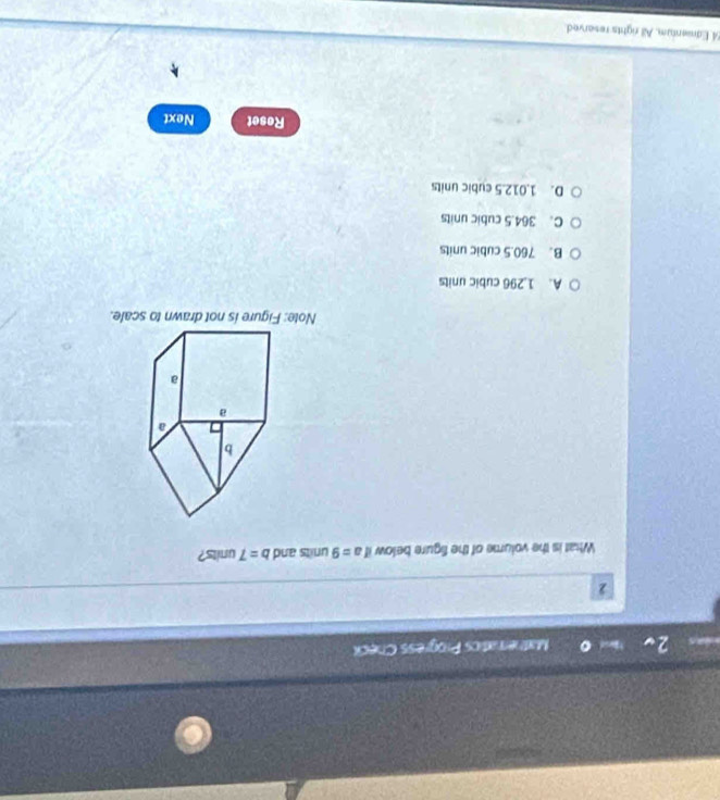 Matheratics Progress Check
2
What is the volume of the figure below if a=9 units and b=7 units?
Note: Figure is not drawn to scale.
A. 1.296 cubic units
B. 760.5 cubic units
C. 364.5 cubic units
D. 1.012.5 cubic units
Reset Next
54. Edmentum. All rights reserved