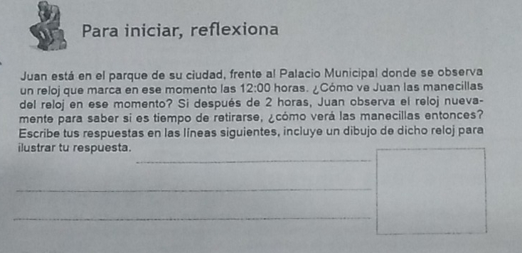 Para iniciar, reflexiona 
Juan está en el parque de su ciudad, frente al Palacio Municipal donde se observa 
un reloj que marca en ese momento las 12:00 horas. ¿Cómo ve Juan las manecillas 
del reloj en ese momento? Si después de 2 horas, Juan observa el reloj nueva- 
mente para saber si es tiempo de retirarse, ¿cómo verá las manecillas entonces? 
Escribe tus respuestas en las líneas siguientes, incluye un dibujo de dicho reloj para 
_ 
ilustrar tu respuesta. 
_ 
_