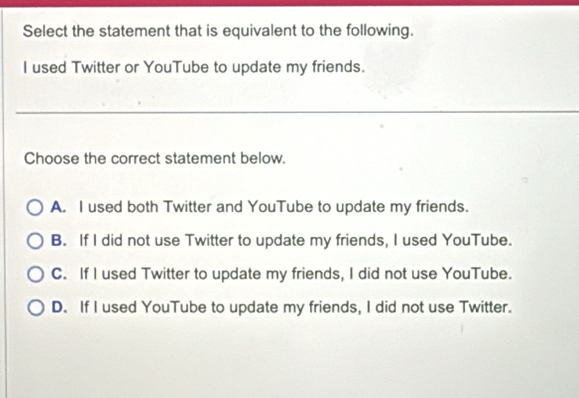 Select the statement that is equivalent to the following.
I used Twitter or YouTube to update my friends.
Choose the correct statement below.
A. I used both Twitter and YouTube to update my friends.
B. If I did not use Twitter to update my friends, I used YouTube.
C. If I used Twitter to update my friends, I did not use YouTube.
D. If I used YouTube to update my friends, I did not use Twitter.