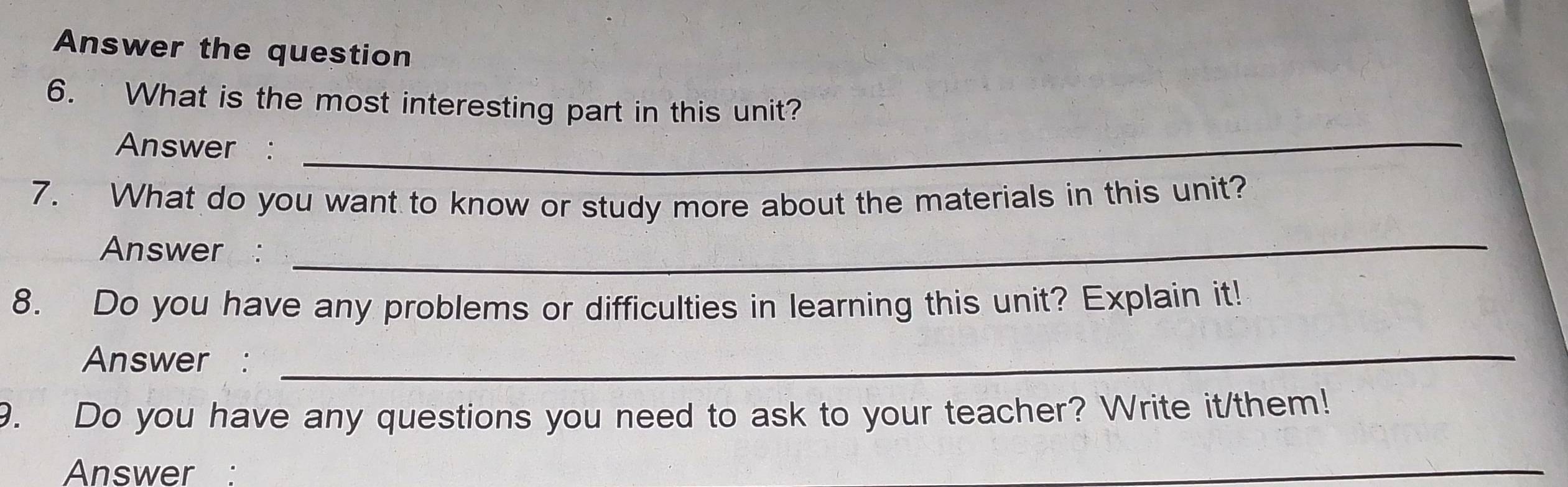 Answer the question 
_ 
6. What is the most interesting part in this unit? 
Answer : 
7. What do you want to know or study more about the materials in this unit? 
Answer : 
_ 
8. Do you have any problems or difficulties in learning this unit? Explain it! 
Answer : 
_ 
9. Do you have any questions you need to ask to your teacher? Write it/them! 
Answer : 
_