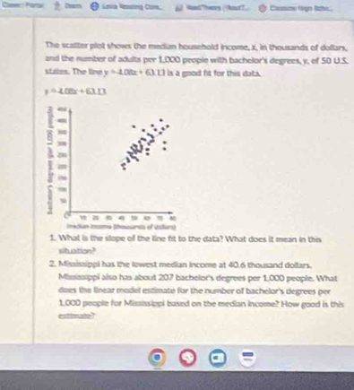 Camer: Partak Loca Resing Com. Aad Thery / kor?. Casssze Grgn Rohec.
The scatter plet shows the median household income, x, in thousands of dollars,
and the number of adults per 1,000 peopie with bachelor's degrees, y, of 50 U.S.
stales. The line y=-108x+63.13 is a good ft for this data.
y=408x+63.13
3
”
m
w a 4 u
Iedian (ma (hmsars of collers)
1. What is the slope of the line fit to the data? What does it mean in this
siltuation?
2. Mississippl has the lowest median income at 40.6 thousand dollars.
Mississippi also has about 207 bachelor's degrees per 1,000 people. What
does the linear model estimate for the number of bachelor's degrees per
1,000 people for Mississippi based on the median income? How good is this
estimatn?