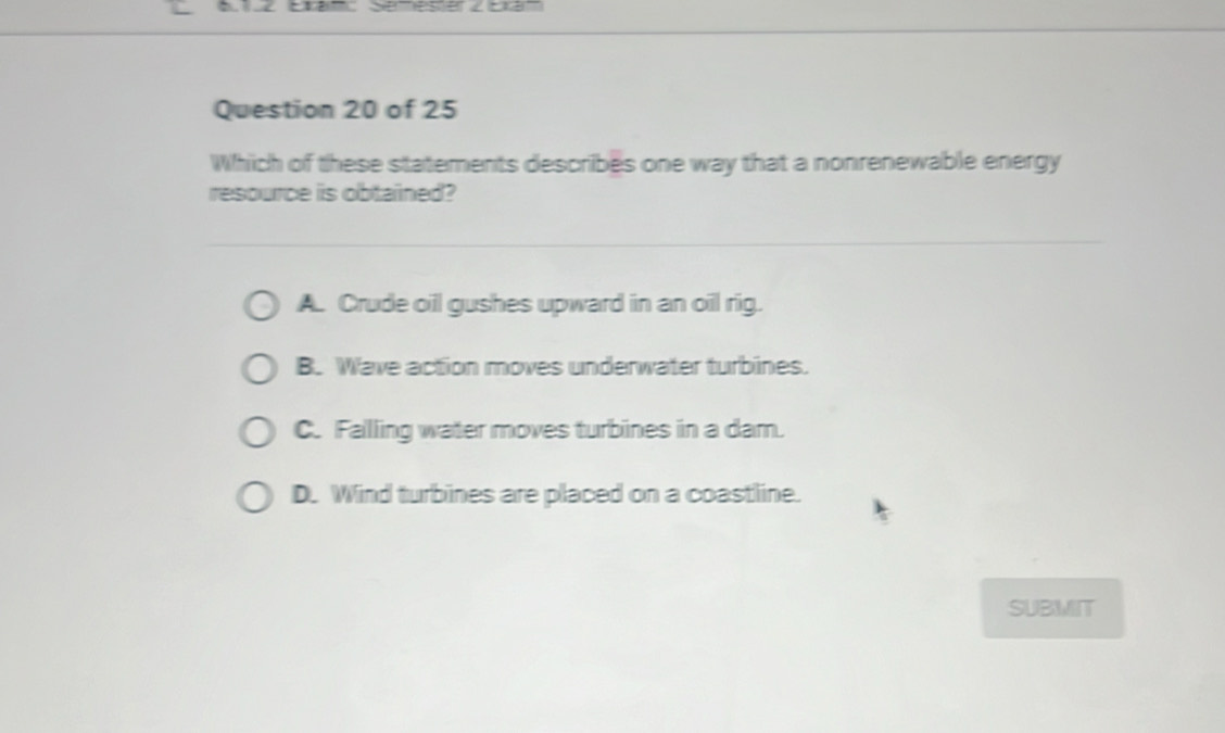 Which of these statements describes one way that a nonrenewable energy
resource is obtained?
A. Crude oil gushes upward in an oil rig.
B. Wave action moves underwater turbines.
C. Falling water moves turbines in a dam.
D. Wind turbines are placed on a coastline.
SUBMIT