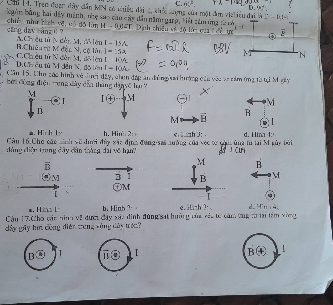 C. 60^0.
D. 90^0.
Cầu 14. Treo đoạn dây dẫn MN có chiều dài ℓ, khối lượng của một đơn vịchiều dài là
kg/m bằng hai dây mảnh, nhẹ sao cho dây dẫn nằmngang, biết cảm ứng từ có
chiều như hình vẽ, có độ lớn B=0,04T. Định chiều và độ lớn của I đề lực
căng dây bằng 0 ?
A.Chiều từ N đến M, độ lớn I=15A.
B.Chiều từ M đến N, độ lớn I=15A.
C.Chiều từ N đến M, độ lớn I=10A.
D.Chiều từ M đến N, độ lớn I=10A
Câu 15. Cho các hình vẽ dưới đây, chọn đáp án đúng/sai hướng của véc tơ cảm ứng từ tại M gây
bởi dòng điện trong dây dẫn thắng dài vô hạ
M
I
M
vector B
vector B
I
a. Hình 1: b. Hình 2:   c. Hình 3: d. Hình 4:
Câu 16.Cho các hình vẽ dưới đây xác định đúng/sai hướng của véc tơ cảm ứng từ tại M gây bởi
dòng điện trong dây dẫn thắng dài vô hạn?
vector B
vector B
0) M M
I 、
a. Hình 1: b. Hình 2: c. Hình 3: d. Hinh 4
Câu 17.Cho các hình vẽ dưới đây xác định đúng/sai hướng của véc tơ cảm ứng từ tại tâm vòng
dây gây bởi dòng điện trong vòng dây tròn?
vector B I
B I
vector B I