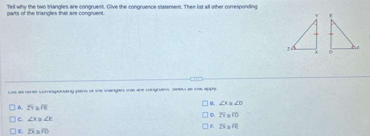 Tell why the two triangles are congruent. Give the congruence statement. Then list all other corresponding
parts of the triangles that are congruent.


List as oer corresponuing pars or te manges mat are congruent Seec al at apply.
B. ∠ X≌ ∠ D
A. overline ZY≌ overline FE
D. overline ZY≌ overline FD
C. ∠ X≌ ∠ E
F overline ZX≌ overline FE
E. overline ZX≌ overline FD