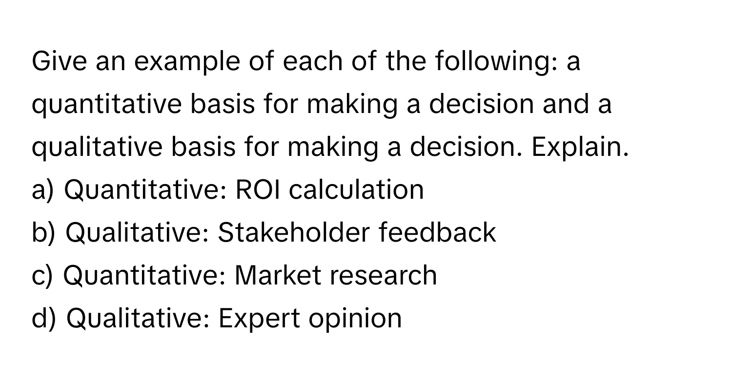 Give an example of each of the following: a quantitative basis for making a decision and a qualitative basis for making a decision. Explain.

a) Quantitative: ROI calculation
b) Qualitative: Stakeholder feedback
c) Quantitative: Market research
d) Qualitative: Expert opinion