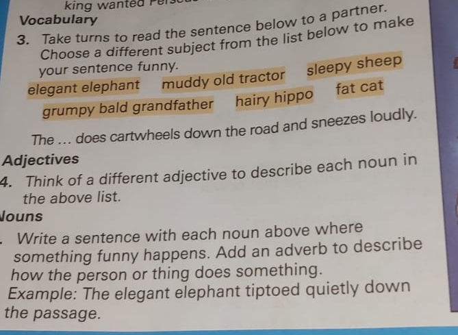 king wanted P er 
Vocabulary 
3. Take turns to read the sentence below to a partner. 
Choose a different subject from the list below to make 
your sentence funny. 
elegant elephant muddy old tractor sleepy sheep 
grumpy bald grandfather hairy hippo fat cat 
The ... does cartwheels down the road and sneezes loudly. 
Adjectives 
4. Think of a different adjective to describe each noun in 
the above list. 
Jouns 
. Write a sentence with each noun above where 
something funny happens. Add an adverb to describe 
how the person or thing does something. 
Example: The elegant elephant tiptoed quietly down 
the passage.