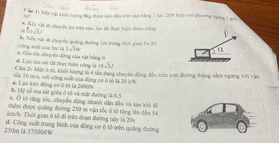 Một vật khối lượng 8kg được kéo đều trên sàn bằng 1 lực 20N hợp với phương ngang 1 góc ở
30°
a. Khi vật di chuyển lm trên sản, lực đó thực hiện được công overline F
là 10sqrt(3)J
b. Nếu vật đi chuyển quãng đường 1m trong thời gian 5s thì
công suất của lực là 3sqrt(3)W
α
c. Gia tốc chuyển động của vật bằng 0
d. Lực ma sát đã thực hiện công là 10sqrt(3)J
Cầu 2: Một ô tổ, khổi lượng là 4 tần đang chuyên động đều trên con đường thẳng nằm ngang với vận
tốc 10 m/s, với công suất của động cơ ô tô là 20 kW.
a. Lực kéo động cơ ô tô là 2000N
b. Hệ số ma sát giữa ô tô và mặt đường là 0,5
c. Ô tô tăng tốc, chuyền động nhanh dần đều và sau khi di
thêm được quãng đường 250 m vận tốc ô tô tăng lên đến 54
km/h. Thời gian ô tô đi trên đoạn đường này là 20s
d. Công suất trung bình của động cơ ô tô trên quãng đường
250m là 375000W