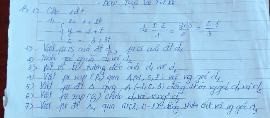 bai lap ve ni 
B1) CDo edt 
di beginarrayl x=1+2t y=2+t z=-3+3tendarray.
C f_2  (x-2)/1 - (y+3)/2 = (z-1)/3 
17 Ver pris cò dtc) prc cuó did 
2 link got guā di vá d_2
3y yet if tei tutng dói cuó di vá d_2
4) Viet pú mpc P_1) qua A(-1,0,3) va vg got d 
5) Viel por dt A qua A(-1,0,3) doing ther ag got cvack 
6) Vei pu mp (rho _2) chio d,ve sec^2 do 
) Vier pr Delta _1 qua np(3;d_j-2) doing thee car và ug got d