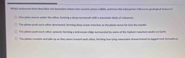 Which statement best describes the boundary where two oceanic plates collide, and how this interaction influences goological features?
One plate moves under the other, forming a deep sea trench with a mountain chain of volcanoes
The plates push each other downward, forming deep ocean trenches as the plates move far into the mantle.
The plates push each other upward, forming a mid-ocean ridge surrounded by some of the highest mountain peaks on Earth.
The plates crumble and pile up as they move toward each other, forming low-lying mountains characterized by jagged rock formations.