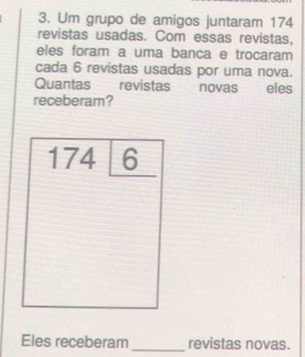 Um grupo de amigos juntaram 174
revistas usadas. Com essas revistas, 
eles foram a uma banca e trocaram 
cada 6 revistas usadas por uma nova. 
Quantas revistas novas ₹£ eles 
receberam? 
1746 
Eles receberam _revistas novas.