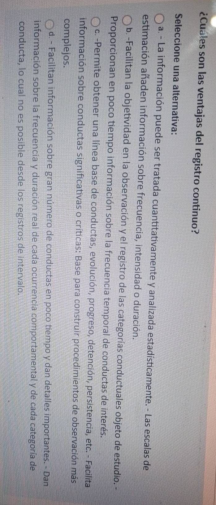 ¿Cuales son las ventajas del registro continuo?
Seleccione una alternativa:
a. - La información puede ser tratada cuantitativamente y analizada estadísticamente. - Las escalas de
estimación añaden información sobre frecuencia, intensidad o duración.
b.-Facilitan la objetividad en la observación y el registro de las categorías conductuales objeto de estudio.
Proporcionan en poco tiempo información sobre la frecuencia temporal de conductas de interés.
c. -Permite obtener una línea base de conductas, evolución, progreso, detención, persistencia, etc. - Facilita
información sobre conductas significativas o críticas: Base para construir procedimientos de observación más
complejos.
d. - Facilitan información sobre gran número de conductas en poco tiempo y dan detalles importantes. - Dan
información sobre la frecuencia y duración real de cada ocurrencia comportamental y de cada categoría de
conducta, lo cual no es posible desde los registros de intervalo.