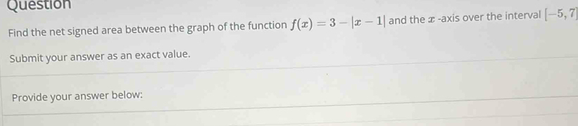 Question 
Find the net signed area between the graph of the function f(x)=3-|x-1| and the æ -axis over the interval [-5,7]
Submit your answer as an exact value. 
Provide your answer below: