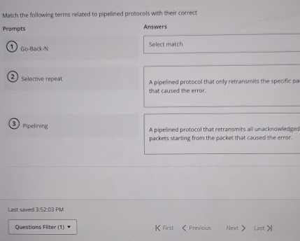 Match the following terms related to pipelined protocols with their correct
Prompts Answers
1 Go-Back-N Select match
2 selective repeat A pipelined protocol that only retransmits the specific pa
that caused the error 
3 pipelining
A pipelined protocol that retransmits all unacknowledged
packets starting from the packet that caused the error.
Last saved 3:52:03 PM
Questions Filter (1) K First Previous Next > Last >