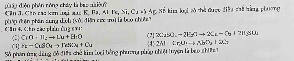 pháp điện phân nóng chảy là bao nhiêu? 
Câu 3. Cho các kim loại sau: K, Ba, Al, Fe, Ni, Cu và Ag. Số kim loại có thể được điều chế bằng phương 
pháp điện phân dung dịch (với điện cực trơ) là bao nhiêu? 
Câu 4. Cho các phản ứng sau: 
(1) CuO+H_2to Cu+H_2O (2) 2CuSO_4+2H_2Oto 2Cu+O_2+2H_2SO_4
(3) Fe+CuSO_4to FeSO_4+Cu (4) 2Al+Cr_2O_3to Al_2O_3+2Cr
Số phản ứng dùng đề điều chế kim loại bằng phương pháp nhiệt luyện là bao nhiêu?