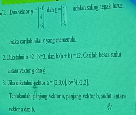 Dua vektor y=beginpmatrix -3 6 5endpmatrix dar y=beginpmatrix 1 x -2endpmatrix adalah saling tegak lurus, 
maka carilah nilai x yang memenuhi. 
2. Diketahui |a|=2; |b|=3 , dan b. (a+b)=12. Carilah besar sudut 
antara vektor ρ dan 
3. Jika diketahui yektor a=[2,3,0], b=[4,-2,2]. 
Tentukanlah: panjang vektor a, panjang vektor b, sudut antara 
vektor a dan b,