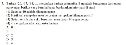 Barisan -20, -17, -14, … merupakan barisan aritmatika. Berapakah banyaknya dari empat
pernyataan berikut yang bernilai benar berdasarkan informasi di atas?
(1) Suku ke -10 adalah bilangan genap
(2) Hasil kali setiap dua suku berurutan merupakan bilangan positif
(3) Setiap selisih dua suku berurutan merupakan bilangan genap
(4) -1merupakan salah satu suku barisan
A. 0
B. 1
C. 2
D. 3
E. 4