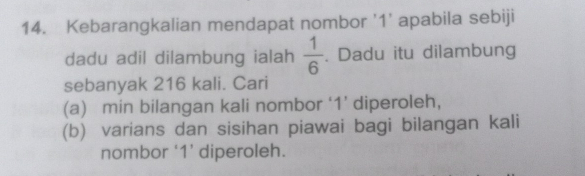 Kebarangkalian mendapat nombor ' 1 ' apabila sebiji 
dadu adil dilambung ialah  1/6 . Dadu itu dilambung 
sebanyak 216 kali. Cari 
(a) min bilangan kali nombor ‘ 1 ’ diperoleh, 
(b) varians dan sisihan piawai bagi bilangan kali 
nombor ‘ 1 ’ diperoleh.