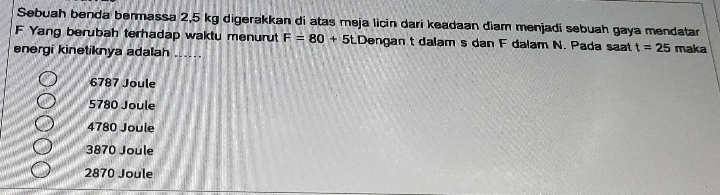 Sebuah benda bermassa 2,5 kg digerakkan di atas meja licin dari keadaan diam menjadi sebuah gaya mendatar
F Yang berubah terhadap waktu menurut F=80+5.Dengan t dalam s dan F dalam N. Pada saat t=25 maka
energi kinetiknya adalah ......
6787 Joule
5780 Joule
4780 Joule
3870 Joule
2870 Joule