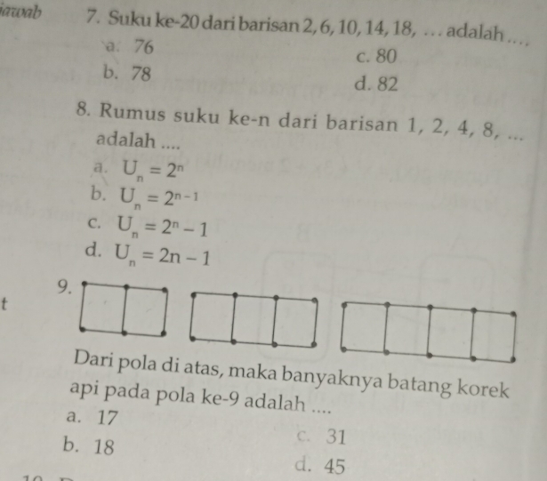 iawab 7. Suku ke- 20 dari barisan 2, 6, 10, 14, 18, . adalah ..
a. 76
c. 80
b. 78 d. 82
8. Rumus suku ke-n dari barisan 1, 2, 4, 8, ...
adalah ....
a. U_n=2^n
b. U_n=2^(n-1)
C. U_n=2^n-1
d. U_n=2n-1
t
Dari pola di atas, maka banyaknya batang korek
api pada pola ke- 9 adalah ....
a. 17 c. 31
b. 18
d. 45