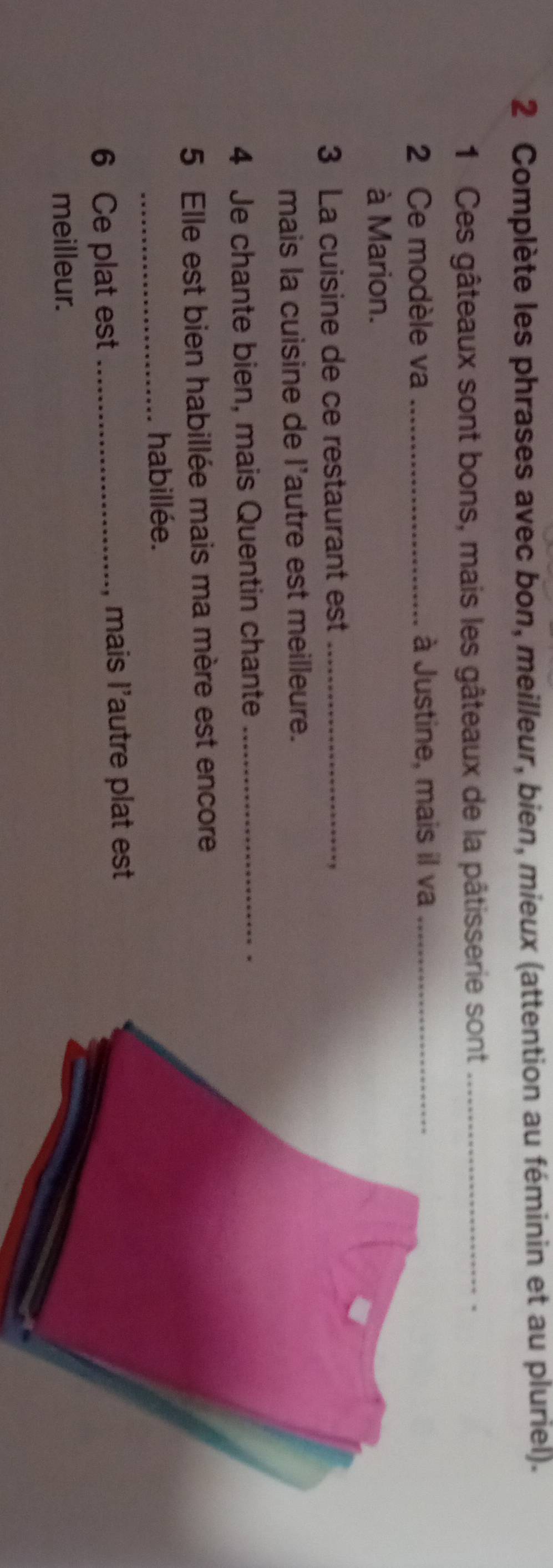 Complète les phrases avec bon, meilleur, bien, mieux (attention au féminin et au pluriel). 
1 Ces gâteaux sont bons, mais les gâteaux de la pâtisserie sont_ 
. 
2 Ce modèle va _à Justine, mais il va_ 
à Marion. 
3 La cuisine de ce restaurant est_ 
mais la cuisine de l'autre est meilleure. 
4 Je chante bien, mais Quentin chante_ 
5 Elle est bien habillée mais ma mère est encore 
_habillée. 
6 Ce plat est _, mais l'autre plat est 
meilleur.