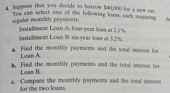 Suppose that you decide to borrow $40,000 for a new car. 
You can select one of the following loans, each requiring In 
regular monthly payments: 
Installment Loan A: four-year loan at 2.1%
Installment Loan B: six-year loan at 3.2%. 
a. Find the monthly payments and the total interest for 
Loan A. 
b. Find the monthly payments and the total interest for 
Loan B. 
c. Compare the monthly payments and the total interest 
for the two loans.