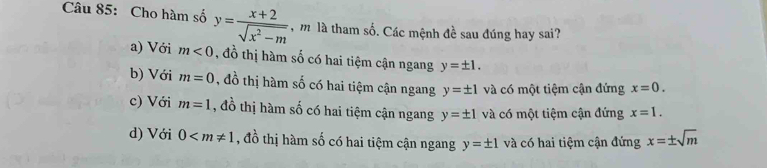 Cho hàm số y= (x+2)/sqrt(x^2-m)  , m là tham số. Các mệnh đề sau đúng hay sai?
a) Với m<0</tex> , đồ thị hàm số có hai tiệm cận ngang y=± 1.
b) Với m=0 , đồ thị hàm số có hai tiệm cận ngang y=± 1 và có một tiệm cận đứng x=0.
c) Với m=1 , đồ thị hàm số có hai tiệm cận ngang y=± 1 và có một tiệm cận đứng x=1.
d) Với 0 , đồ thị hàm số có hai tiệm cận ngang y=± 1 và có hai tiệm cận đứng x=± sqrt(m)