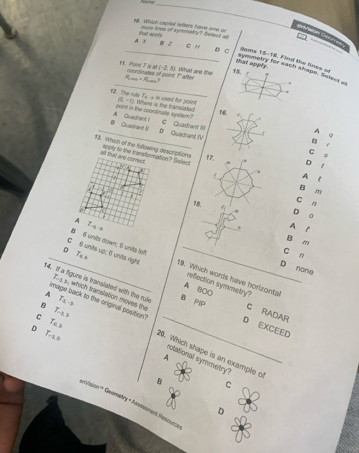 Name
_
10. Which capital letters have one or
more lines of symmetry? Select all
that apply.
nVision Goometn
Peerenfaae=
_A X B Z C H D C ltems 15-18. Find the lines o
that apply.
_
symmetry for each shape. Select al
(-2,5) What are the 15. !
11. Point T is at coordinates of point 7 ' after ?
R_reals=R_real
n
。
12. The rule Ts-- is used for point
(5,-1) ). Where is the translated
16.
point in the coordinate systern? q_1 ,s
A Quadrant I C Quadrant III
_B Quadrant II D Quadrant IV
A
9
B
r
13. Which of the following descriptions 17.
C s
apply to the transformation? Select
all that are correct.
D t
Lo t la
A
a tor ;
B
B _1
m
2
C
n
18. e_1 m
D

0
A T_(-6,-6)
n
A₹l
B m
B 6 units down; 6 units left
D T_6,6
cán
_C 6 units up; 6 units right 19. Which words have horizonta
D none
reflection symmetry?
A BOO
14. If a figure is translated with the rul B PIP C RADAR
T_(-3,3 , which translation moves the
A
image back to the original position'
B T_3,-3
T_r-3,3
C T_0,3
_
D EXCEED
D T_r-3,0
20. Which shape is an example o
A
rotational symmetry
B
C
enVision'' Geometry • Assessment Resource
D