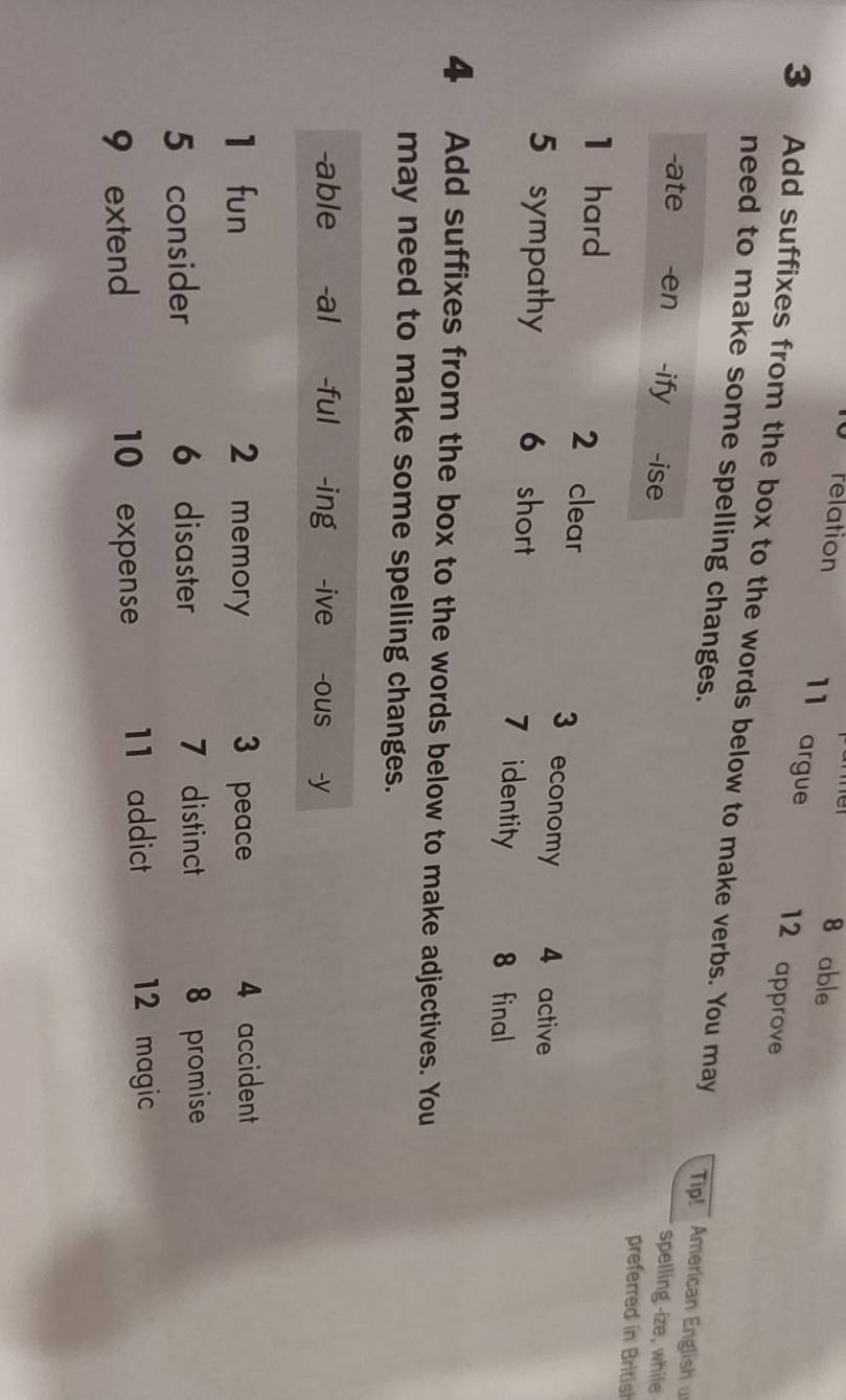 relation 8 able 
11 argue 12 approve 
3 Add suffixes from the box to the words below to make verbs. You may 
need to make some spelling changes. Tip! American English 
-ate -en -ify -ise 
spelling -ize, while 
preferred in British 
1 hard 2 clear 3 economy 4 active 
5 sympathy 6 short 7 identity 8 final 
4 Add suffixes from the box to the words below to make adjectives. You 
may need to make some spelling changes. 
-able -al -ful -ing -ive -ous -y 
1 fun 2 memory 3 peace 4 accident 
5 consider 6 disaster 7 distinct 8 promise 
9 extend 10 expense 11 addict 12 magic