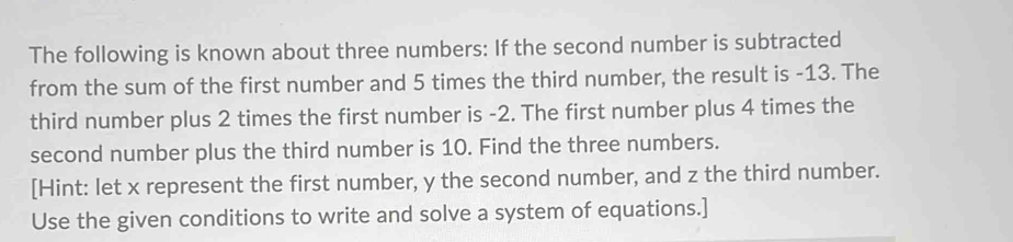 The following is known about three numbers: If the second number is subtracted 
from the sum of the first number and 5 times the third number, the result is -13. The 
third number plus 2 times the first number is -2. The first number plus 4 times the 
second number plus the third number is 10. Find the three numbers. 
[Hint: let x represent the first number, y the second number, and z the third number. 
Use the given conditions to write and solve a system of equations.]