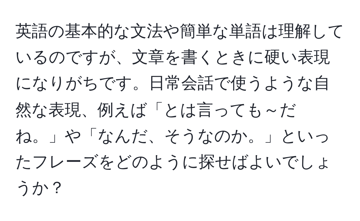 英語の基本的な文法や簡単な単語は理解しているのですが、文章を書くときに硬い表現になりがちです。日常会話で使うような自然な表現、例えば「とは言っても～だね。」や「なんだ、そうなのか。」といったフレーズをどのように探せばよいでしょうか？