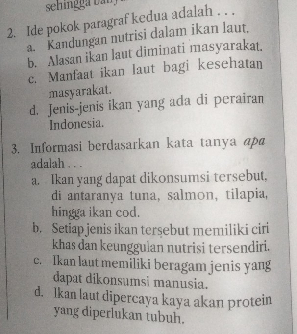 sehingg a b an 
2. Ide pokok paragraf kedua adalah . . .
a. Kandungan nutrisi dalam ikan laut.
b. Alasan ikan laut diminati masyarakat.
c. Manfaat ikan laut bagi kesehatan
masyarakat.
d. Jenis-jenis ikan yang ada di perairan
Indonesia.
3. Informasi berdasarkan kata tanya ap@
adalah . . .
a. Ikan yang dapat dikonsumsi tersebut,
di antaranya tuna, salmon, tilapia,
hingga ikan cod.
b. Setiap jenis ikan tersebut memiliki ciri
khas dan keunggulan nutrisi tersendiri.
c. Ikan laut memiliki beragam jenis yang
dapat dikonsumsi manusia.
d. Ikan laut dipercaya kaya akan protein
yang diperlukan tubuh.