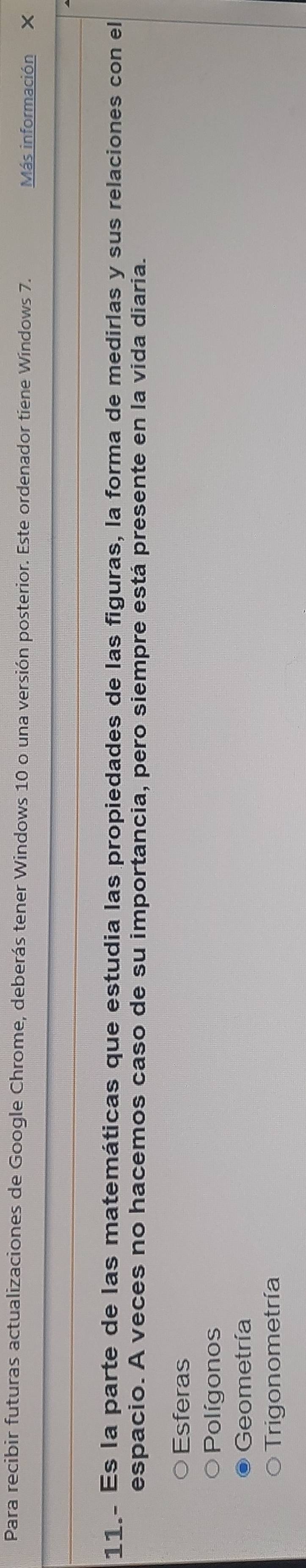 Para recibir futuras actualizaciones de Google Chrome, deberás tener Windows 10 o una versión posterior. Este ordenador tiene Windows 7. Más información X
11.- Es la parte de las matemáticas que estudia las propiedades de las figuras, la forma de medirlas y sus relaciones con el
espacio. A veces no hacemos caso de su importancia, pero siempre está presente en la vida diaria.
Esferas
Polígonos
Geometría
Trigonometría