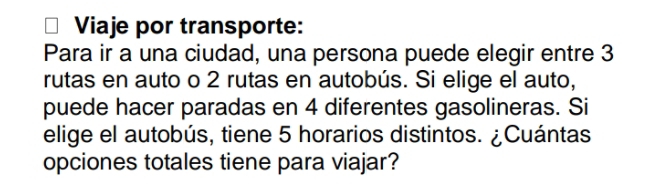 Viaje por transporte: 
Para ir a una ciudad, una persona puede elegir entre 3
rutas en auto o 2 rutas en autobús. Si elige el auto, 
puede hacer paradas en 4 diferentes gasolineras. Si 
elige el autobús, tiene 5 horarios distintos. ¿Cuántas 
opciones totales tiene para viajar?