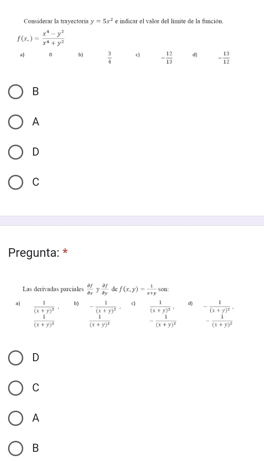 Considerar la trayectoria y=5x^2 e indicar el valor del límite de la función.
f(x,)= (x^4-y^2)/x^4+y^2 
a) 0 b)  3/4  c) - 12/13  d) - 13/12 
B
A
D
C
Pregunta: *
Las derivadas parciales  partial f/partial x  v  partial f/partial y  de f(x,y)= 1/x+y  son 
a) frac 1(x+y)^2, b) c) frac 1(x+y)^2, d) -frac 1(x+y)^2,
frac 1(x+y)^2
frac -frac 1(x+y)^2. frac 1(x+y)^2endarray  -frac 1(x+y)^2 -frac 1(x+y)^2
D
C
A
B