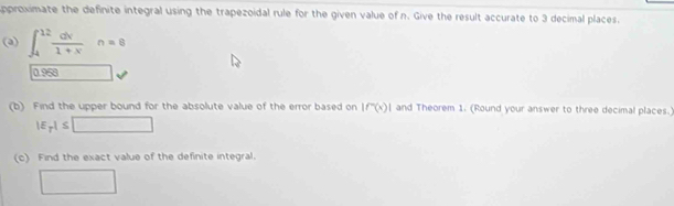 approximate the definite integral using the trapezoidal rule for the given value of n. Give the result accurate to 3 decimal places. 
(a) ∈t _4^((12)frac dx)1+xn=8
0.958
(b) Find the upper bound for the absolute value of the error based on |f''(x)| and Theorem 1. (Round your answer to three decimal places.)
|E_p|≤ □
(c) Find the exact value of the definite integral. 
□