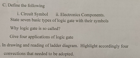 Define the following 
i. Circuit Symbol ii. Electronics Components. 
State seven basic types of logic gate with their symbols 
Why logic gate is so called? 
Give four applications of logic gate 
. In drawing and reading of ladder diagram. Highlight accordingly four 
convections that needed to be adopted.