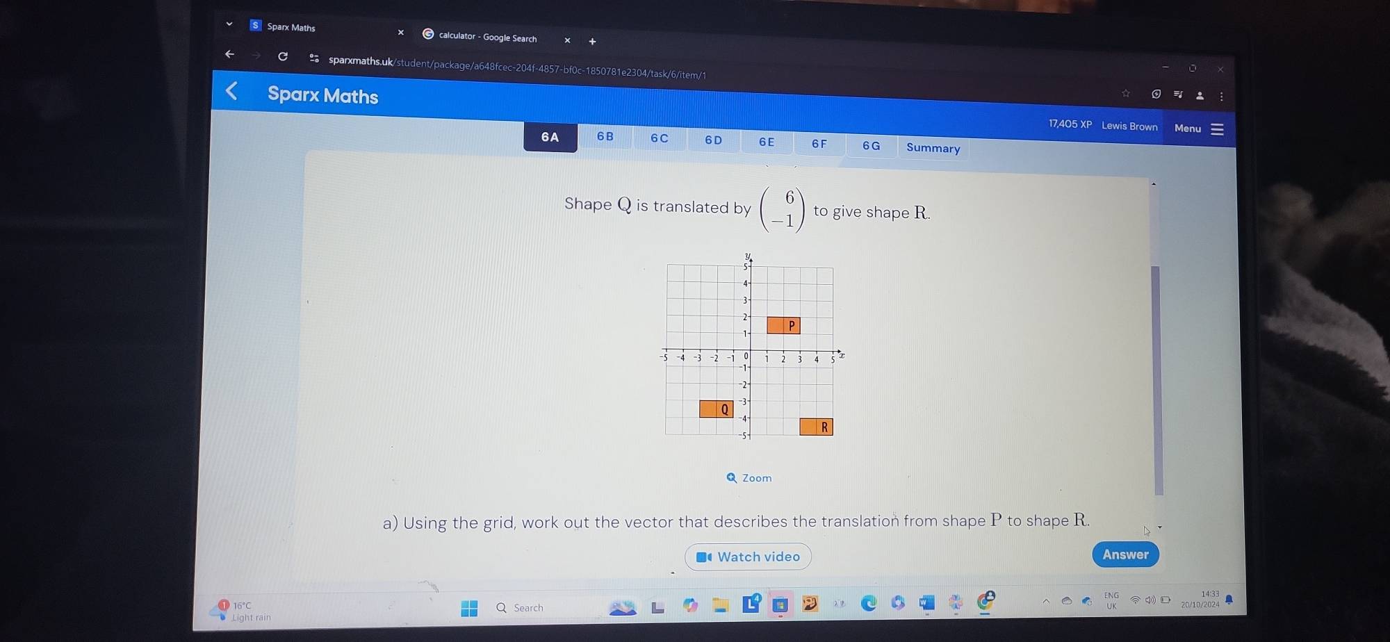 Sparx Maths calculator - Google Search 
a sparxmaths.uk/student/package/a648fcec-204f-4857-bf0c-1850781e2304/task/6/item/1 
Sparx Maths 17,405 XP Lewis Brown Menu 
6A 6B 6C 6D 6E 6F 6G Summary 
Shape Q is translated by beginpmatrix 6 -1endpmatrix to give shape R
◣ Zoom 
a) Using the grid, work out the vector that describes the translation from shape P to shape R. 
■● Watch video Answer 
16° Q Search