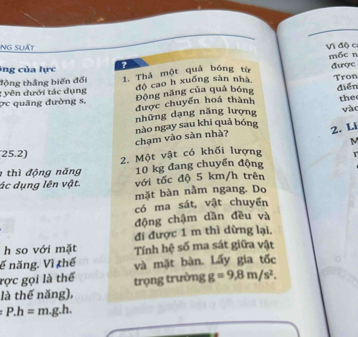 NG SUẤT 
Vì độ ca 
mốc n 
ông của lực 
? 
động thẳng biến đổi 1. Thả một quả bóng từ được 
; yên dưới tác dụng độ cao h xuống sàn nhà. 
Tron 
ợc quãng đường s, Động năng của quả bóng 
the 
được chuyển hoá thành điển 
những dạng năng lượng 
vào 
nào ngay sau khi quả bóng 
2. Li
M
(25.2) chạm vào sàn nhà? 
2. Một vật có khối lượng 
r 
thì động năng 10 kg đang chuyển động 
ác dụng lên vật. với tốc độ 5 km/h trên 
mặt bàn nằm ngang. Do 
có ma sát, vật chuyển 
động chậm dần đều và 
đi được 1 m thì dừng lại. 
h so với mặt 
Tính hệ số ma sát giữa vật 
ế năng. Vì thế và mặt bàn. Lấy gia tốc 
rợc gọi là thế 
trọng trường g=9, 8m/s^2. 
là thế năng),
:P.h=m.g.h.