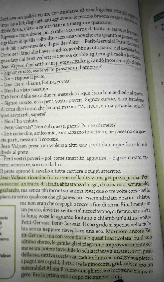 Soffiava un gelido vento, che animava di una lugubre vita gli oggem COA
intorno a lui; degli arbusti agitavano le piccole braccia magre con inoe
dibile furia, quasi a minacciare e a inseguire qualcuno.
Riprese a camminare, poi si mise a correre e di tanto in tanto si ferman 1
e gridava in quella solitudine con una voce che era quanto si poteva u
re di più spaventevole e di più desolato: − Petit-Gervais! Petit-Gervain
Certo se il fanciullo l’avesse udito, avrebbe avuto paura e si sarebbe ben
guardato dal farsi vedere; ma senza dubbio egli era già molto lontan 2
Jean Valjean s'imbatté in un prete a cavallo: gli andò incontro e gli chiese
- Signor curato, avete visto passare un bambino?
- No - rispose il prete.
- Uno che si chiama Petit-Gervais!
3
- Non ho visto nessuno.
Tirò fuori dalla sacca due monete da cinque franchi e le diede al prete
- Signor curato, ecco per i vostri poveri. Signor curato, è un bambino
di circa dieci anni che ha una marmotta, credo, e una gironda: uno di
quei savoiardi, sapete?
- Non l’ho veduto.
= Petit-Gervais? Non è di questi paesi? Potete dirmelo?
Se è come dite, amico mio, è un ragazzo forestiero, ne passano da que-
ste parti, nessuno li conosce.
Jean Valjean prese con violenza altri due scudi da cinque franchi e li
diede al prete.
- Per i vostri poveri - poi, come smarrito, aggiunse: - Signor curato, fa-
temi arrestare, sono un ladro.
Il prete spronò il cavallo a tutta carriera e fuggì atterrito.
Jean Valjean ricominció a correre nella direzione già presa prima. Per-
corse cosí un tratto di strada abbastanza lungo, chiamando, scrutando,
gridando, ma senza più incontrar anima viva; due o tre volte corse nella
pianura verso qualcosa che gli pareva un essere sdraiato o rannicchiato,
ma non eran che cespugli o rocce a fior di terra. Finalmente in
un punto, dove tre sentieri s’incrociavano, si fermò, era sorta
azio la luna; volse lo sguardo lontano e chiamò un'ultima volta:
Petit-Gervais! Petit-Gervais! Il suo grido si spense nella neb-
bia senza neppure risvegliare una eco. Mormorò ancora Pe-
è tit-Gervais, ma con voce fioca e quasi inarticolata; fu il suo
zione. ultimo sforzo, le gambe gli si piegarono improvvisamente co-
me se un potere invisibile lo schiacciasse a un tratto col peso
Valjean della sua cattiva coscienza; cadde sfinito su una grossa pietra,
i pugni nei capelli, il viso tra le ginocchia, gridando: sono un
miserabile! Allora il cuore non gli resse e incominciò a pian-
gere. Era la prima volta dopo diciannove anni.